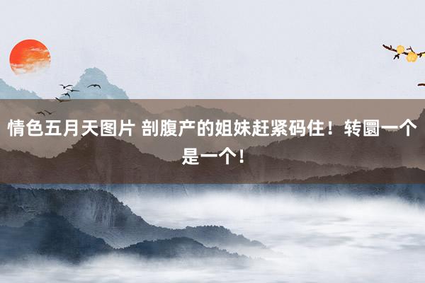 情色五月天图片 剖腹产的姐妹赶紧码住!转圜一个是一个!