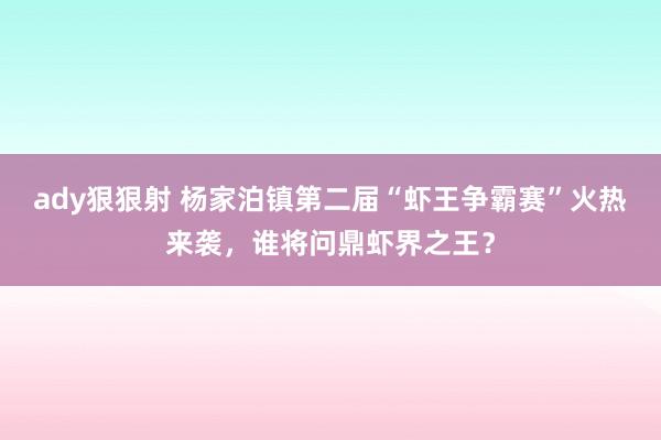 ady狠狠射 杨家泊镇第二届“虾王争霸赛”火热来袭，谁将问鼎虾界之王？