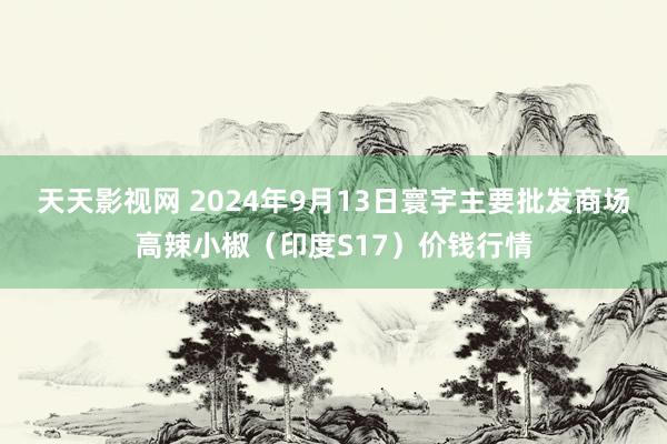 天天影视网 2024年9月13日寰宇主要批发商场高辣小椒(印度S17)价钱行情
