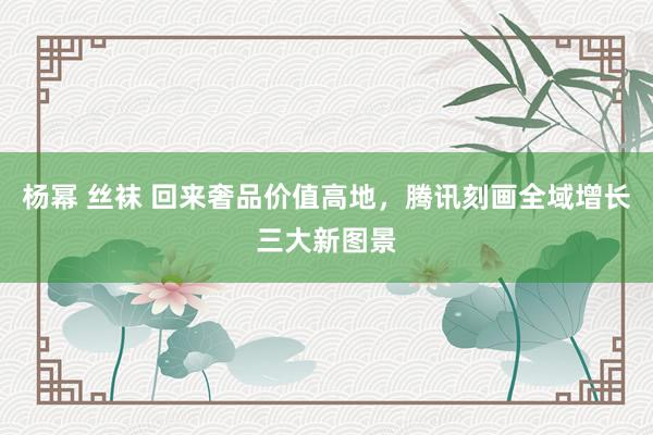 杨幂 丝袜 回来奢品价值高地，腾讯刻画全域增长三大新图景