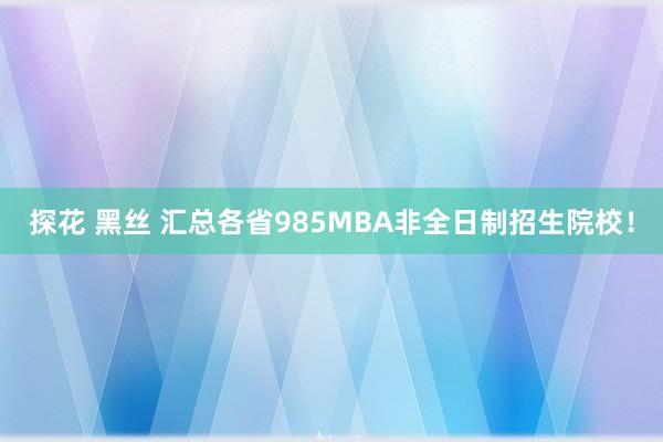探花 黑丝 汇总各省985MBA非全日制招生院校!
