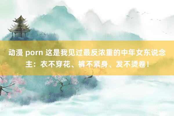 动漫 porn 这是我见过最反浓重的中年女东说念主：衣不穿花、裤不紧身、发不烫卷！