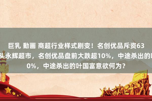 巨乳 動画 商超行业样式剧变！名创优品斥资63亿元入主商超巨头永辉超市，名创优品盘前大跌超10%，中途杀出的叶国富意欲何为？