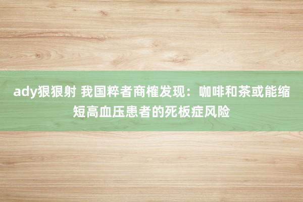 ady狠狠射 我国粹者商榷发现：咖啡和茶或能缩短高血压患者的死板症风险