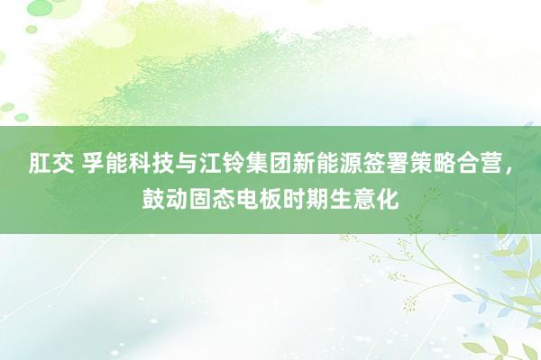 肛交 孚能科技与江铃集团新能源签署策略合营，鼓动固态电板时期生意化