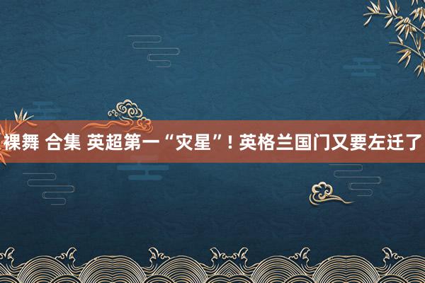 裸舞 合集 英超第一“灾星”! 英格兰国门又要左迁了
