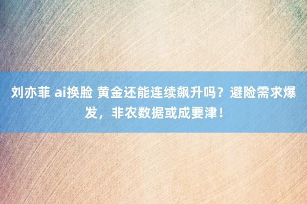 刘亦菲 ai换脸 黄金还能连续飙升吗？避险需求爆发，非农数据或成要津！