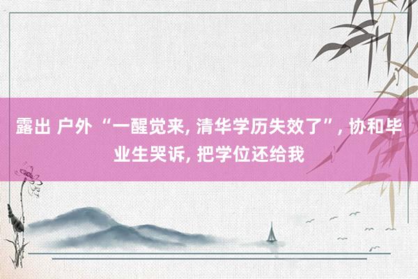 露出 户外 “一醒觉来， 清华学历失效了”， 协和毕业生哭诉， 把学位还给我