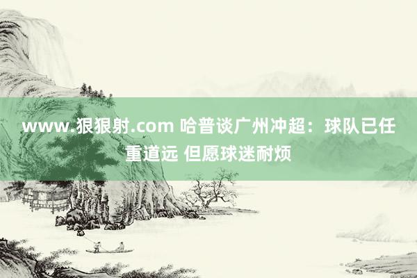 www.狠狠射.com 哈普谈广州冲超:球队已任重道远 但愿球迷耐烦
