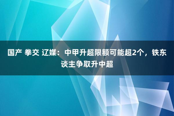 国产 拳交 辽媒:中甲升超限额可能超2个,铁东谈主争取升中超