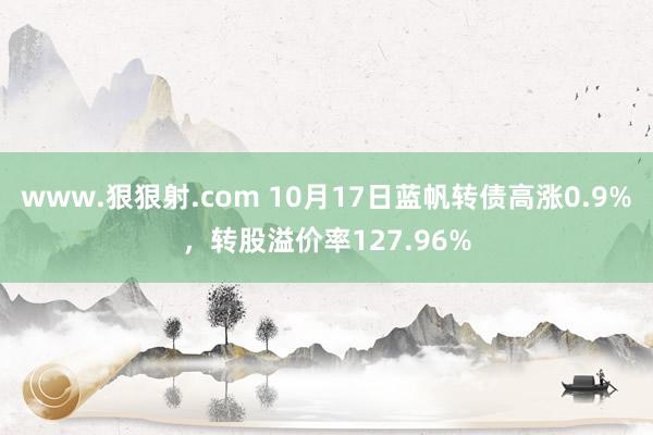 www.狠狠射.com 10月17日蓝帆转债高涨0.9%,转股溢价率127.96%
