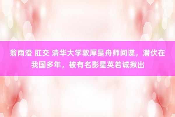 翁雨澄 肛交 清华大学敦厚是舟师间谍，潜伏在我国多年，被有名影星英若诚揪出