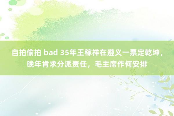 自拍偷拍 bad 35年王稼祥在遵义一票定乾坤，晚年肯求分派责任，毛主席作何安排