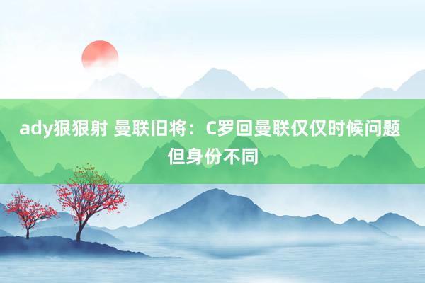 ady狠狠射 曼联旧将:C罗回曼联仅仅时候问题 但身份不同