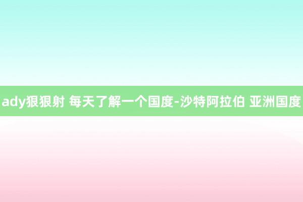 ady狠狠射 每天了解一个国度-沙特阿拉伯 亚洲国度