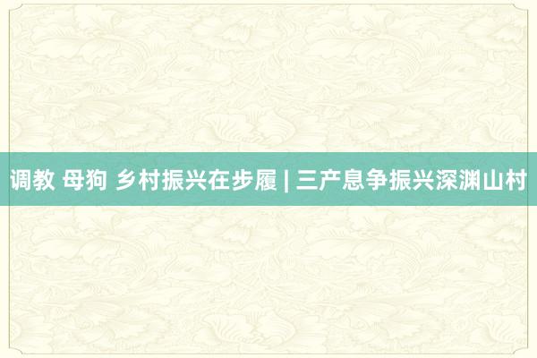 调教 母狗 乡村振兴在步履 | 三产息争振兴深渊山村