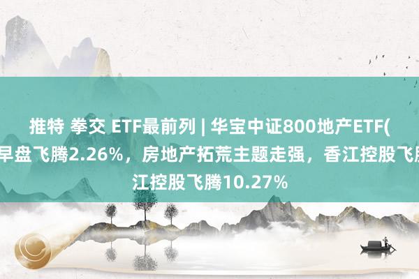 推特 拳交 ETF最前列 | 华宝中证800地产ETF(159707)早盘飞腾2.26%,房地产拓荒主题走强,香江控股飞腾10.27%