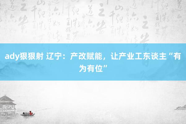 ady狠狠射 辽宁：产改赋能，让产业工东谈主“有为有位”