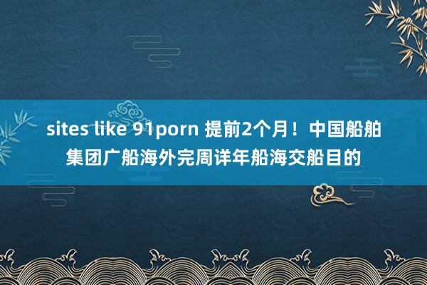 sites like 91porn 提前2个月！中国船舶集团广船海外完周详年船海交船目的