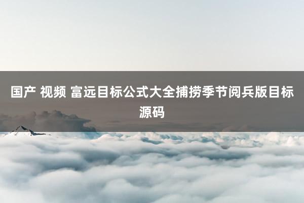 国产 视频 富远目标公式大全捕捞季节阅兵版目标源码