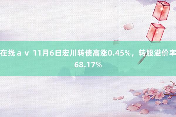在线ａｖ 11月6日宏川转债高涨0.45%，转股溢价率68.17%