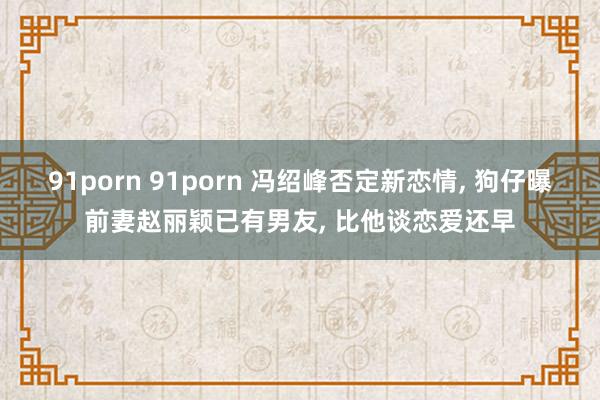 91porn 91porn 冯绍峰否定新恋情， 狗仔曝前妻赵丽颖已有男友， 比他谈恋爱还早