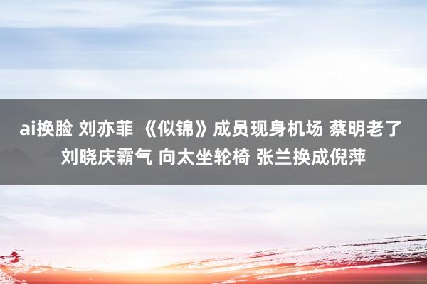 ai换脸 刘亦菲 《似锦》成员现身机场 蔡明老了 刘晓庆霸气 向太坐轮椅 张兰换成倪萍