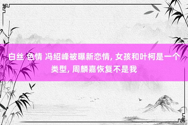 白丝 色情 冯绍峰被曝新恋情， 女孩和叶柯是一个类型， 周麟嘉恢复不是我