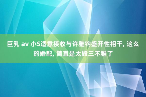 巨乳 av 小S适意接收与许雅钧盛开性相干， 这么的婚配， 简直是太毁三不雅了