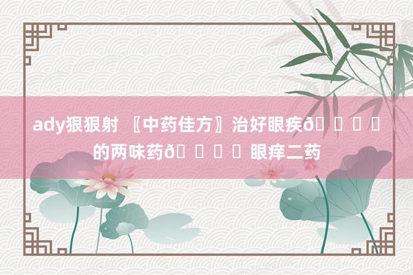 ady狠狠射 〖中药佳方〗治好眼疾👁️的两味药👁️眼痒二药