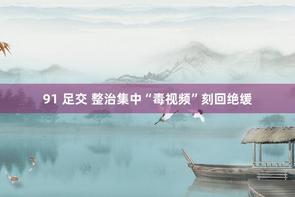 91 足交 整治集中“毒视频”刻回绝缓