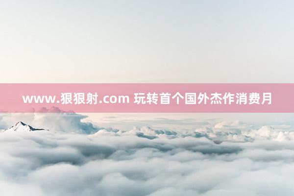 www.狠狠射.com 玩转首个国外杰作消费月