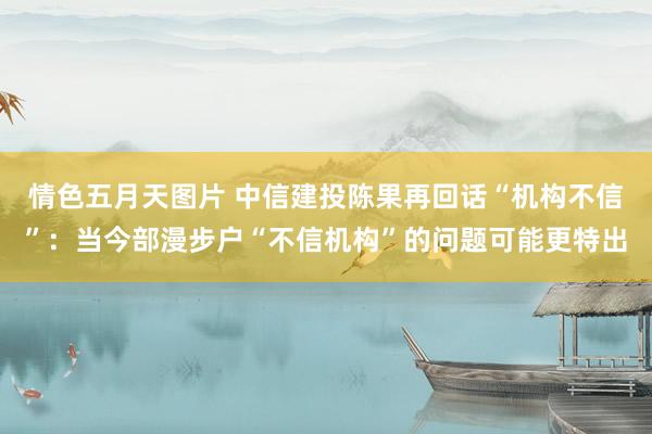 情色五月天图片 中信建投陈果再回话“机构不信”：当今部漫步户“不信机构”的问题可能更特出
