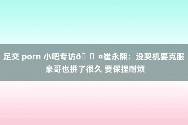 足交 porn 小吧专访🎤崔永熙：没契机要克服 豪哥也拼了很久 要保捏耐烦