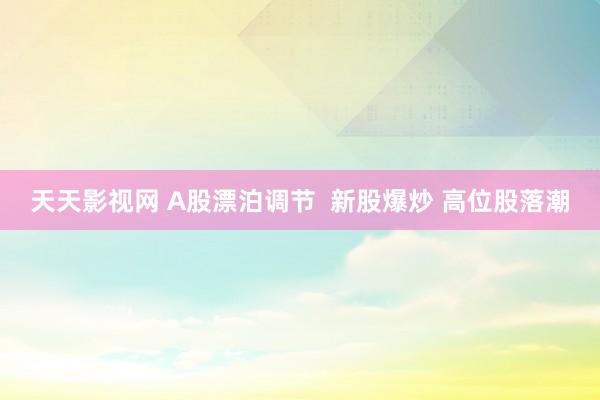天天影视网 A股漂泊调节  新股爆炒 高位股落潮