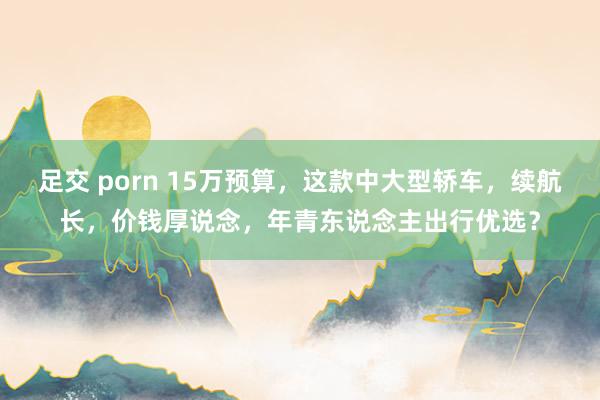 足交 porn 15万预算，这款中大型轿车，续航长，价钱厚说念，年青东说念主出行优选？
