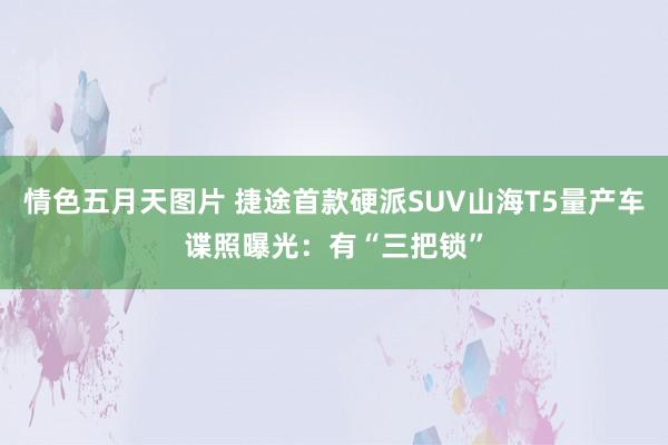 情色五月天图片 捷途首款硬派SUV山海T5量产车谍照曝光：有“三把锁”