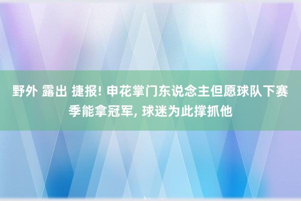 野外 露出 捷报! 申花掌门东说念主但愿球队下赛季能拿冠军， 球迷为此撑抓他