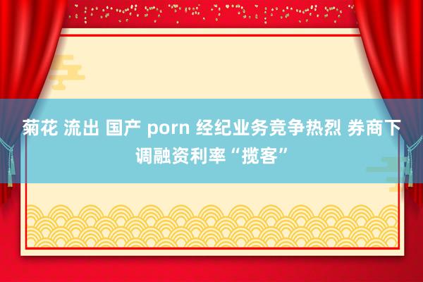 菊花 流出 国产 porn 经纪业务竞争热烈 券商下调融资利率“揽客”