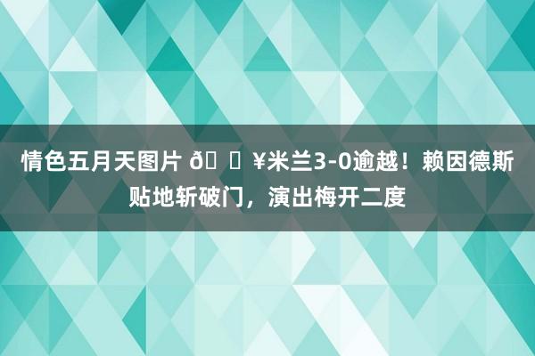 情色五月天图片 🔥米兰3-0逾越！赖因德斯贴地斩破门，演出梅开二度