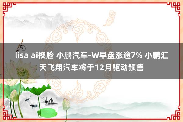 lisa ai换脸 小鹏汽车-W早盘涨逾7% 小鹏汇天飞翔汽车将于12月驱动预售