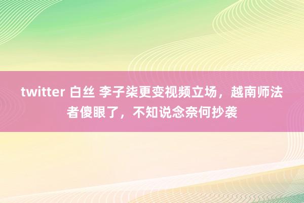 twitter 白丝 李子柒更变视频立场，越南师法者傻眼了，不知说念奈何抄袭