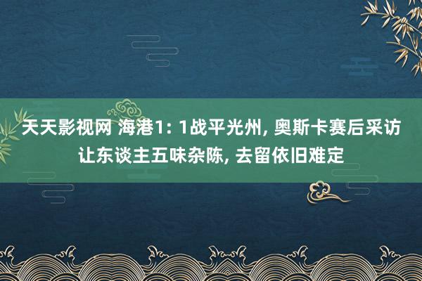天天影视网 海港1: 1战平光州， 奥斯卡赛后采访让东谈主五味杂陈， 去留依旧难定