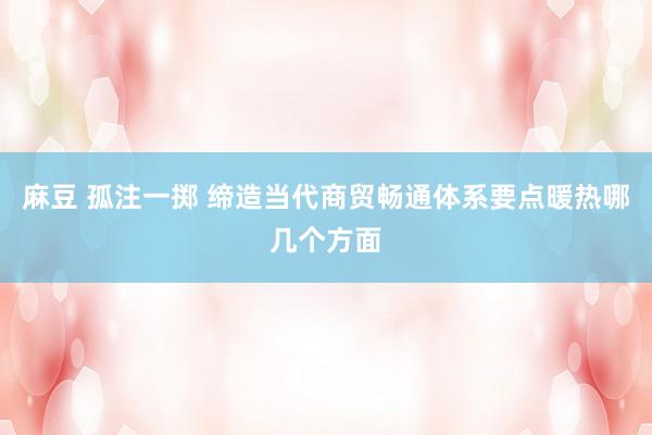 麻豆 孤注一掷 缔造当代商贸畅通体系要点暖热哪几个方面