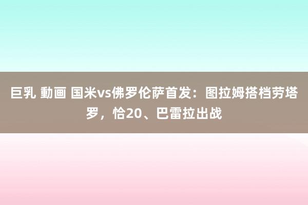 巨乳 動画 国米vs佛罗伦萨首发：图拉姆搭档劳塔罗，恰20、巴雷拉出战