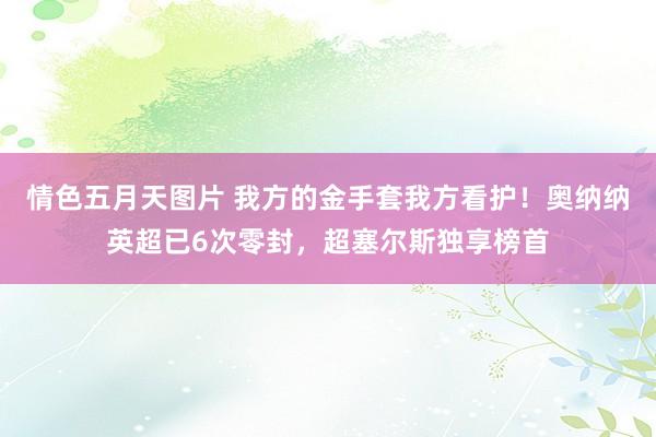 情色五月天图片 我方的金手套我方看护！奥纳纳英超已6次零封，超塞尔斯独享榜首