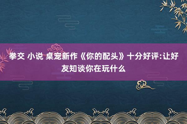 拳交 小说 桌宠新作《你的配头》十分好评:让好友知谈你在玩什么
