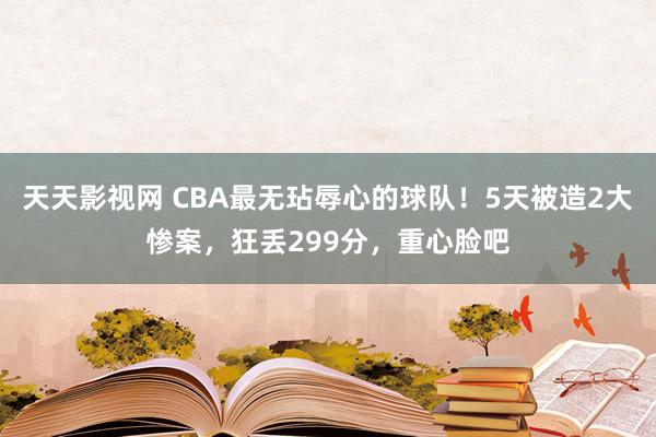 天天影视网 CBA最无玷辱心的球队！5天被造2大惨案，狂丢299分，重心脸吧