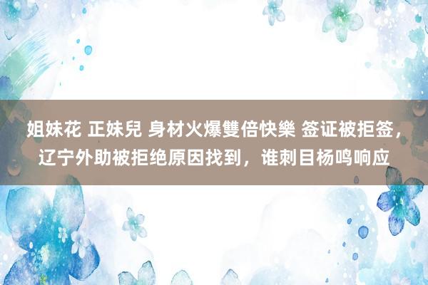 姐妹花 正妹兒 身材火爆雙倍快樂 签证被拒签，辽宁外助被拒绝原因找到，谁刺目杨鸣响应