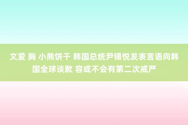 文爱 胸 小熊饼干 韩国总统尹锡悦发表言语向韩国全球谈歉 容或不会有第二次戒严